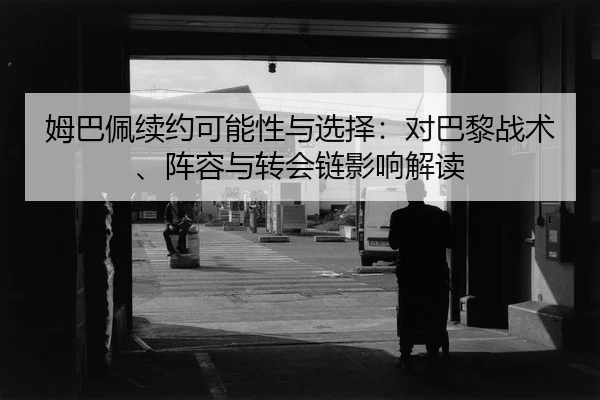 姆巴佩续约可能性与选择：对巴黎战术、阵容与转会链影响解读