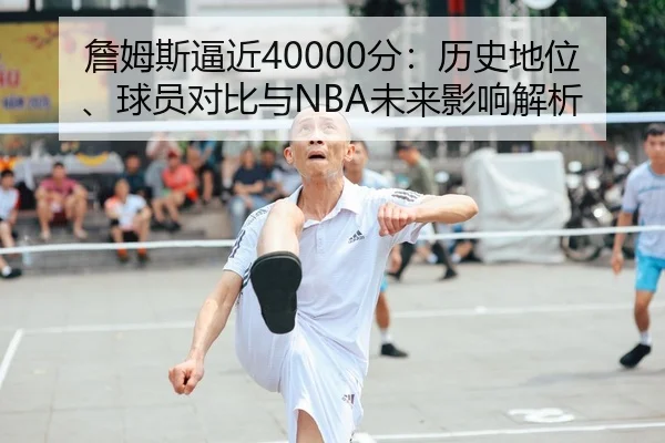 詹姆斯逼近40000分：历史地位、球员对比与NBA未来影响解析